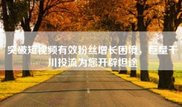突破短视频有效粉丝增长困境，巨量千川投流为您开辟坦途