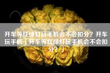 开车等红绿灯玩手机会不会扣分？开车玩手机「开车等红绿灯玩手机会不会扣分？」